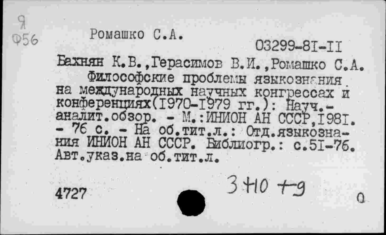 ﻿9
956
Ромашко С.А.
03299-81-1I
Бахнян К. В. »Герасимов В.И. »Ромашко С,А.
Философские проблемы языкознания на международных научных конгрессах й конференциях(1970-1979 гг.): Науч.-аналит.обзор. - М.:ИНИОН АН СССР,1981. - 76 с. - На об.тит.л.: Отд.языкознания ИНИОН АН СССР. Библиогр.: с.51-76. Авт.указ.на об.тит.л.
4727
3 -лз
О